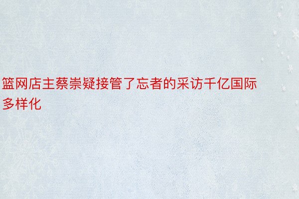 篮网店主蔡崇疑接管了忘者的采访千亿国际多样化